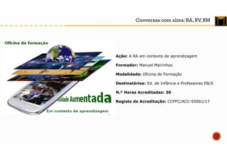 Conversas com alma: RA, RV, RM
Ação: A RA em contexto de aprendizagem
Formador: Manuel Meirinhos
Modalidade: Oficina de Formação
Destinatários: Ed. de Infância e Professores EB/S
N.º Horas Acreditadas: 30
Registo de Acreditação: CCPFC/ACC-93061/17
 