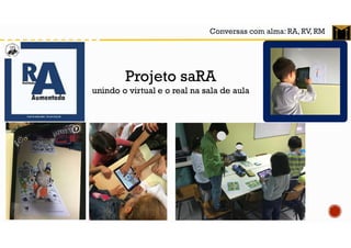 Conversas com alma: RA, RV, RM
Projeto saRA
unindo o virtual e o real na sala de aula
 