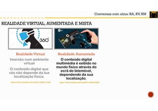 Conversas com alma: RA, RV, RM
Realidade Virtual
O conteúdo digital
multimédia é exibido no
mundo físico através do
ecrã do telemóvel,
dependendo da sua
localização.
Realidade Aumentada
Imersão num ambiente
virtual
O conteúdo digital que
vês não depende da tua
localização física.
https://www.youtube.com/watch?v=JQZbi_PyuL4
REALIDADE VIRTUAL, AUMENTADA E MISTA
https://www.youtube.com/watch?v=1RuZY1NfJ3k
 