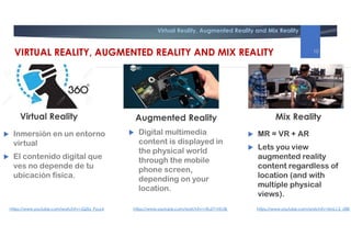Virtual Reality, Augmented Reality and Mix Reality
Augmented Reality Mix Reality
 Inmersión en un entorno
virtual
 El contenido digital que
ves no depende de tu
ubicación física.
 MR = VR + AR
 Lets you view
augmented reality
content regardless of
location (and with
multiple physical
views).
Virtual Reality
https://www.youtube.com/watch?v=JQZbi_PyuL4 https://www.youtube.com/watch?v=SmLJ-2_rZBEhttps://www.youtube.com/watch?v=1RuZY1NfJ3k
VIRTUAL REALITY, AUGMENTED REALITY AND MIX REALITY 10
 Digital multimedia
content is displayed in
the physical world
through the mobile
phone screen,
depending on your
location.
 