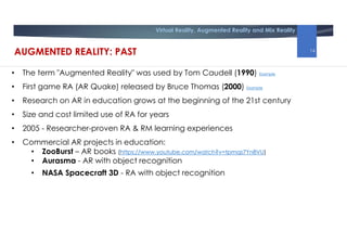 Virtual Reality, Augmented Reality and Mix Reality
• The term "Augmented Reality" was used by Tom Caudell (1990) Example
• First game RA (AR Quake) released by Bruce Thomas (2000) Example
• Research on AR in education grows at the beginning of the 21st century
• Size and cost limited use of RA for years
• 2005 - Researcher-proven RA & RM learning experiences
• Commercial AR projects in education:
• ZooBurst – AR books (https://www.youtube.com/watch?v=tpmqs7Yn8VU)
• Aurasma - AR with object recognition
• NASA Spacecraft 3D - RA with object recognition
AUGMENTED REALITY: PAST 14
 