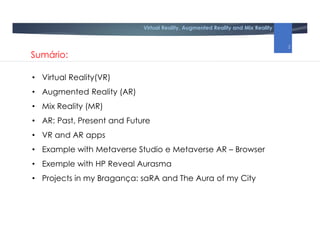 Virtual Reality, Augmented Reality and Mix Reality
Sumário:
• Virtual Reality(VR)
• Augmented Reality (AR)
• Mix Reality (MR)
• AR: Past, Present and Future
• VR and AR apps
• Example with Metaverse Studio e Metaverse AR – Browser
• Exemple with HP Reveal Aurasma
• Projects in my Bragança: saRA and The Aura of my City
2
 