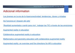 Virtual Reality, Augmented Reality and Mix Reality
Los jóvenes en la era de la hiperconectividad: tendencias, claves y miradas
Así funciona el ‘shazam del arte’
‘Realidad aumentada o sentir para vivir’, trabajar las TIC a través de las emociones
Augmented reality in education
Collaborative augmented reality in education
Mathematics and geometry education with collaborative augmented reality
Augmented reality: an overview and five directions for AR in education
Adicional information 31
 