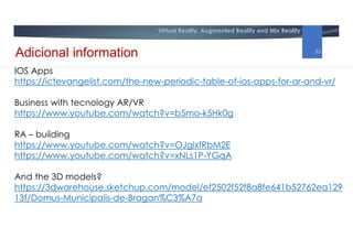Virtual Reality, Augmented Reality and Mix Reality
IOS Apps
https://ictevangelist.com/the-new-periodic-table-of-ios-apps-for-ar-and-vr/
Business with tecnology AR/VR
https://www.youtube.com/watch?v=b5mo-k5Hk0g
RA – building
https://www.youtube.com/watch?v=OJglxfRbM2E
https://www.youtube.com/watch?v=xNLs1P-YGqA
And the 3D models?
https://3dwarehouse.sketchup.com/model/ef2502f52f8a8fe641b52762ea129
13f/Domus-Municipalis-de-Bragan%C3%A7a
Adicional information 33
 