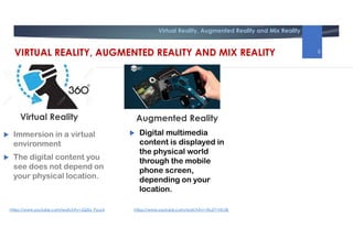 Virtual Reality, Augmented Reality and Mix Reality
Augmented Reality
 Immersion in a virtual
environment
 The digital content you
see does not depend on
your physical location.
 Digital multimedia
content is displayed in
the physical world
through the mobile
phone screen,
depending on your
location.
Virtual Reality
https://www.youtube.com/watch?v=JQZbi_PyuL4 https://www.youtube.com/watch?v=1RuZY1NfJ3k
VIRTUAL REALITY, AUGMENTED REALITY AND MIX REALITY 8
 