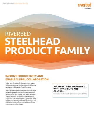 PRODUCT FAMILY BROCHURE: Riverbed Steelhead Product Family
RIVERBED
STEELHEAD
PRODUCT FAMILY
IMPROVE PRODUCTIVITY ANd 	
ENABLE GLOBAL COLLABORATION
Today, tens of thousands of organizations rely on
WAN optimization as the foundation for delivering
application and data transfer performance.
With WAN optimization solutions, you can achieve
extraordinary application performance gains and
lightening-fast data transfer over hybrid networks.
You can overcome bandwidth and geographical
limitations, improve productivity, and enable global
collaboration across consolidated data centers and
distributed branch offices, in virtualized and cloud
environments, and on the go.
Acceleration Everywhere...
with IT Visibility and
control.
Powered by the Riverbed® Optimization System (RiOS®)
 