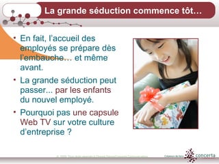 © 2009, Tous droits réservés à Chantal Dauray/Concerta Communications10
La grande séduction commence tôt…
• En fait, l’accueil des
employés se prépare dès
l’embauche… et même
avant.
• La grande séduction peut
passer... par les enfants
du nouvel employé.
• Pourquoi pas une capsule
Web TV sur votre culture
d’entreprise ?
 