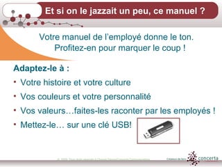 © 2009, Tous droits réservés à Chantal Dauray/Concerta Communications12
Et si on le jazzait un peu, ce manuel ?
Votre manuel de l’employé donne le ton.
Profitez-en pour marquer le coup !
Adaptez-le à :
• Votre histoire et votre culture
• Vos couleurs et votre personnalité
• Vos valeurs…faites-les raconter par les employés !
• Mettez-le… sur une clé USB!
 