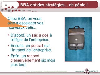 © 2009, Tous droits réservés à Chantal Dauray/Concerta Communications13
BBA ont des stratégies... de génie !
Chez BBA, on vous
aide à escalader vos
nouveaux défis…
• D’abord, un sac à dos à
l’effigie de l’entreprise.
• Ensuite, un portrait sur
l’intranet de l’entreprise.
• Enfin, un rapport
d’émerveillement six mois
plus tard.
 