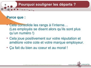 © 2009, Tous droits réservés à Chantal Dauray/Concerta Communications17
Pourquoi souligner les départs ?
Parce que :
• Cela consolide les rangs à l’interne…
(Les employés se disent alors qu’ils sont plus
qu’un numéro !)
• Cela joue positivement sur votre réputation et
améliore votre cote et votre marque employeur.
• Ça fait du bien au coeur et au moral !
 