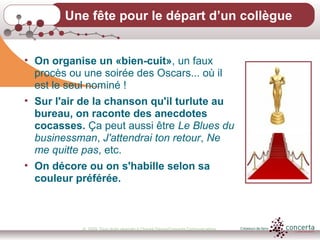 © 2009, Tous droits réservés à Chantal Dauray/Concerta Communications18
Une fête pour le départ d’un collègue
• On organise un «bien-cuit», un faux
procès ou une soirée des Oscars... où il
est le seul nominé !
• Sur l'air de la chanson qu'il turlute au
bureau, on raconte des anecdotes
cocasses. Ça peut aussi être Le Blues du
businessman, J'attendrai ton retour, Ne
me quitte pas, etc.
• On décore ou on s'habille selon sa
couleur préférée.
 