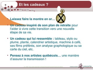 © 2009, Tous droits réservés à Chantal Dauray/Concerta Communications21
Et les cadeaux ?
• Laissez faire la montre en or…
• Un cadeau inspiré de son plan de retraite pour
l'aider à vivre cette transition vers une nouvelle
étape de sa vie.
• Un cadeau qui lui ressemble : tableau, stylo ou
plume, plante, calendrier artistique, machine à café,
ses films préférés, son analyse graphologique ou sa
carte du ciel, etc.
• Pensez à nos artistes québécois… une manière
d’assurer la transmission !
X
 