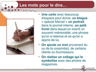 © 2009, Tous droits réservés à Chantal Dauray/Concerta Communications22
• Une carte avec beaucoup
d'espace pour écrire, un blogue
« spécial Marcel » un portrait
dans le journal interne, un petit
livret dans lequel on inscrit un
souvenir mémorable, une phrase
qu'on a retenue et ce qu'on a
appris de lui.
• On ajoute un mot provenant du
ou de la conjoint(e), de certains
clients ou fournisseurs.
• On réalise un collage qui le
symbolise avec des photos de
magazines.
Les mots pour le dire…
 
