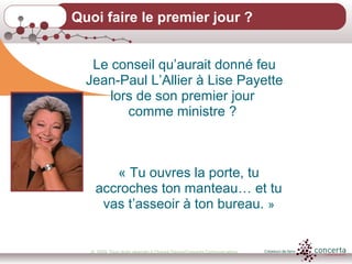 © 2009, Tous droits réservés à Chantal Dauray/Concerta Communications4
Quoi faire le premier jour ?
Le conseil qu’aurait donné feu
Jean-Paul L’Allier à Lise Payette
lors de son premier jour
comme ministre ?
« Tu ouvres la porte, tu
accroches ton manteau… et tu
vas t’asseoir à ton bureau. »
 