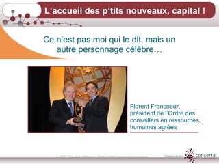 © 2009, Tous droits réservés à Chantal Dauray/Concerta Communications5
L’accueil des p’tits nouveaux, capital !
Ce n’est pas moi qui le dit, mais un
autre personnage célèbre…
Florent Francoeur,
président de l’Ordre des
conseillers en ressources
humaines agréés
 