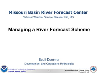 National Oceanic and Atmospheric Administration’s
National Weather Service 1 Missouri Basin River Forecast Center
Pleasant Hill, MO
Scott Dummer
Development and Operations Hydrologist
Managing a River Forecast Scheme
Missouri Basin River Forecast Center
National Weather Service Pleasant Hill, MO
 