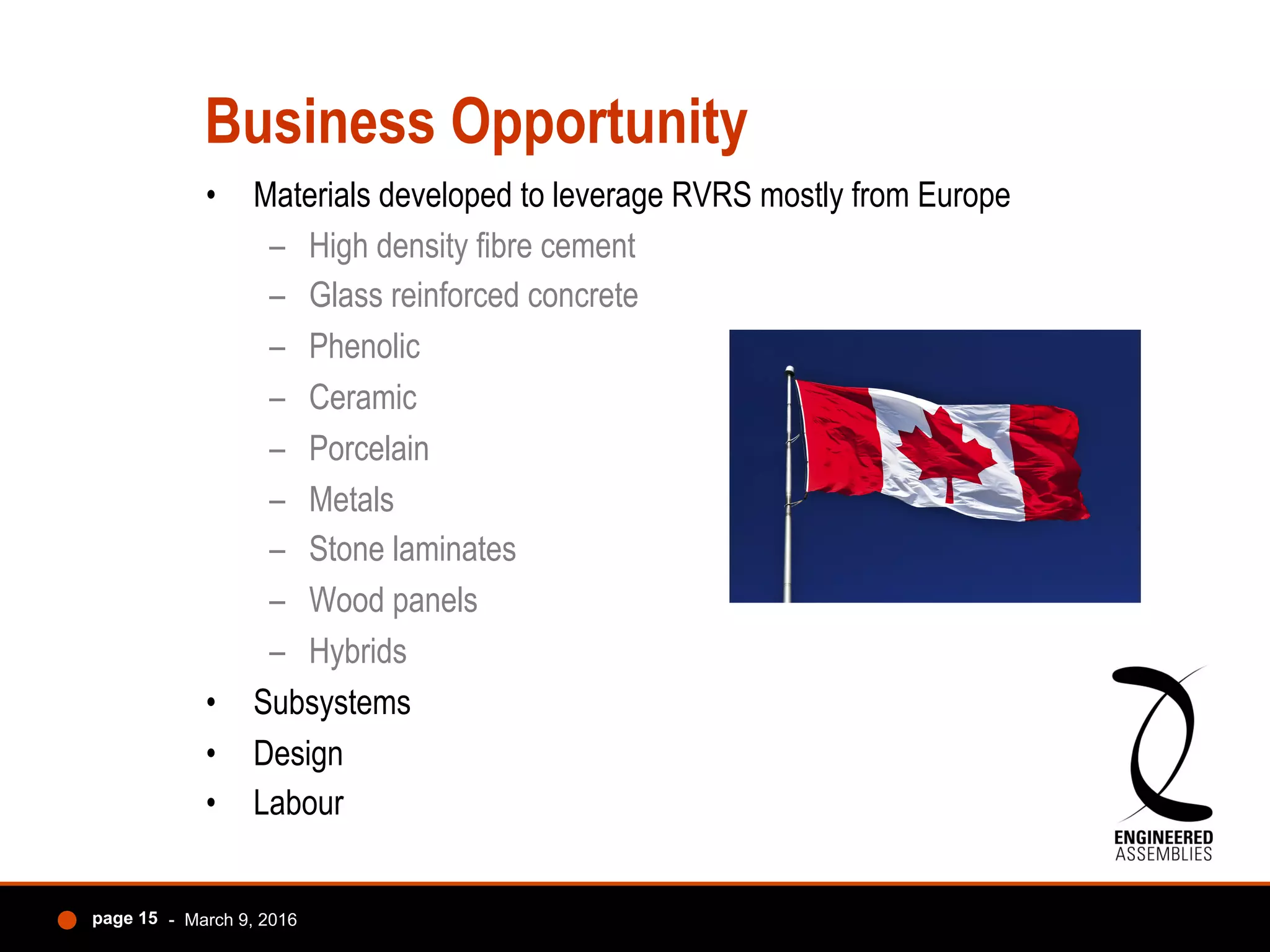 Business Opportunity
•  Materials developed to leverage RVRS mostly from Europe
–  High density fibre cement
–  Glass reinforced concrete
–  Phenolic
–  Ceramic
–  Porcelain
–  Metals
–  Stone laminates
–  Wood panels
–  Hybrids
•  Subsystems
•  Design
•  Labour
- March 9, 2016page 15
 