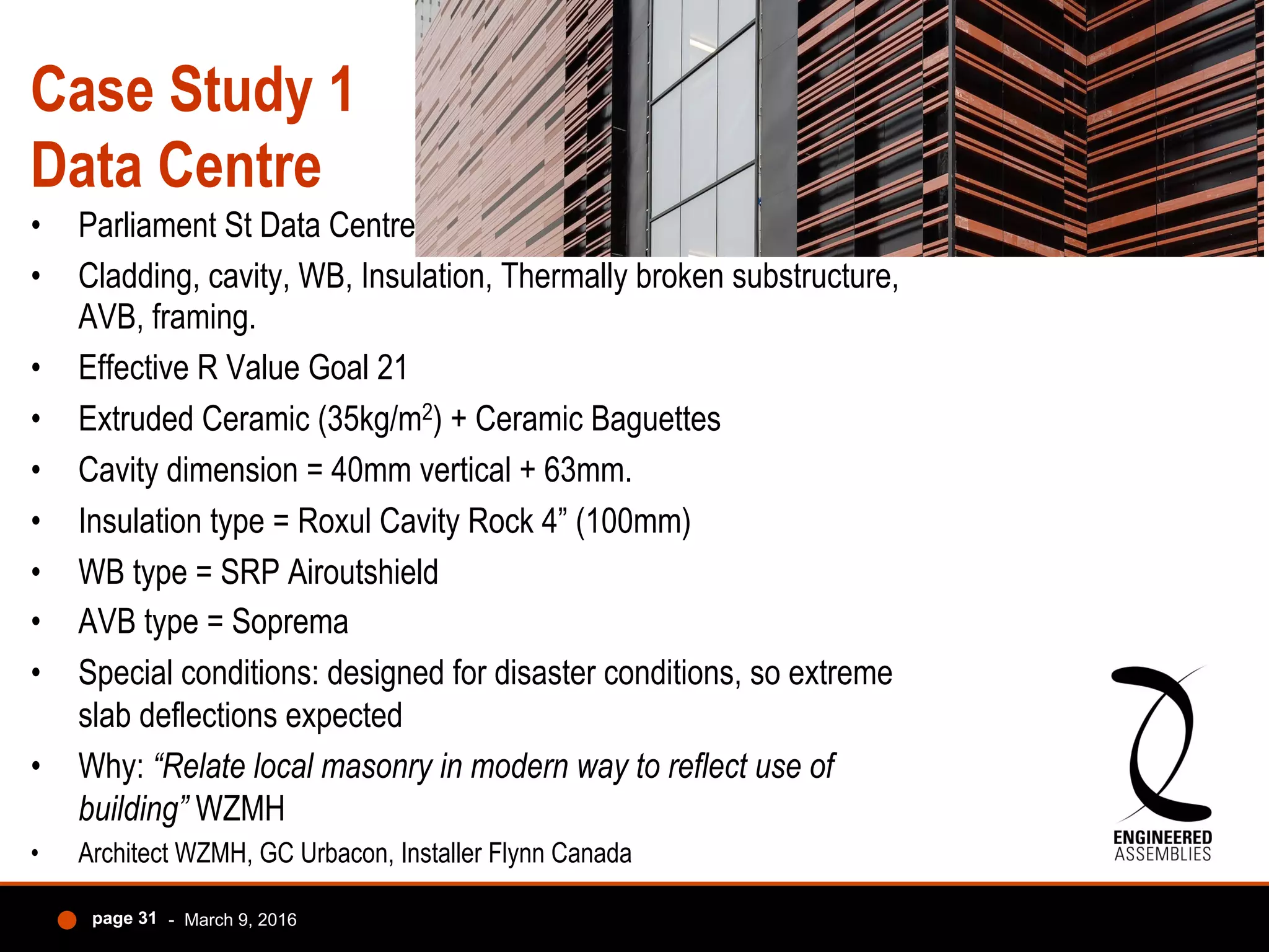 Case Study 1
Data Centre
•  Parliament St Data Centre
•  Cladding, cavity, WB, Insulation, Thermally broken substructure,
AVB, framing.
•  Effective R Value Goal 21
•  Extruded Ceramic (35kg/m2) + Ceramic Baguettes
•  Cavity dimension = 40mm vertical + 63mm.
•  Insulation type = Roxul Cavity Rock 4” (100mm)
•  WB type = SRP Airoutshield
•  AVB type = Soprema
•  Special conditions: designed for disaster conditions, so extreme
slab deflections expected
•  Why: “Relate local masonry in modern way to reflect use of
building” WZMH
•  Architect WZMH, GC Urbacon, Installer Flynn Canada
- March 9, 2016page 31
 