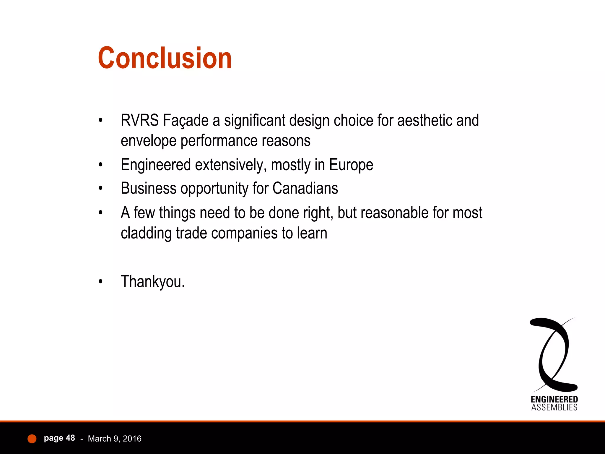 Conclusion
•  RVRS Façade a significant design choice for aesthetic and
envelope performance reasons
•  Engineered extensively, mostly in Europe
•  Business opportunity for Canadians
•  A few things need to be done right, but reasonable for most
cladding trade companies to learn
•  Thankyou.
- March 9, 2016page 48
 