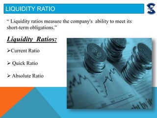 LIQUIDITY RATIO
“ Liquidity ratios measure the company's ability to meet its
short-term obligations.”
Liquidity Ratios:
Current Ratio
 Quick Ratio
 Absolute Ratio
 