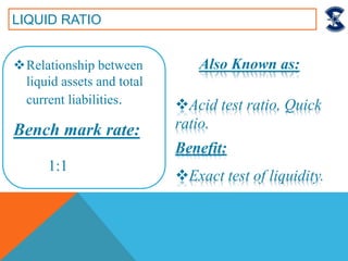 LIQUID RATIO
Relationship between
liquid assets and total
current liabilities.
Bench mark rate:
1:1
Acid test ratio, Quick
ratio.
Benefit:
Exact test of liquidity.
Also Known as:
 