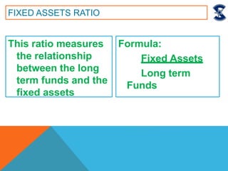This ratio measures
the relationship
between the long
term funds and the
fixed assets
FIXED ASSETS RATIO
Formula:
Fixed Assets
Long term
Funds
 