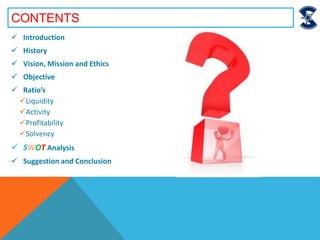 CONTENTS
 Introduction
 History
 Vision, Mission and Ethics
 Objective
 Ratio’s
Liquidity
Activity
Profitability
Solvency
 SWOT Analysis
 Suggestion and Conclusion
 