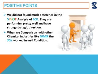 POSITIVE POINTS
 We did not found much difference in the
SWOT Analysis of SCIL. They are
performing pretty well and have
strong strategic direction.
 When we Comparison with other
Chemical industries like NIMIR the
SCIL worked in well Condition.
 