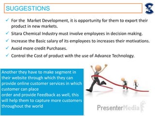 SUGGESTIONS
 For the Market Development, it is opportunity for them to export their
product in new markets.
 Sitara Chemical Industry must involve employees in decision making.
 Increase the Basic salary of its employees to increases their motivations.
 Avoid more credit Purchases.
 Control the Cost of product with the use of Advance Technology.
Another they have to make segment in
their website through which they can
provide online customer services in which
customer can place
order and provide Feedback as well, this
will help them to capture more customers
throughout the world
 