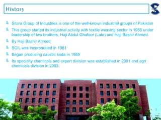 ╚ Sitara Group of Industries is one of the well-known industrial groups of Pakistan
╚ This group started its industrial activity with textile weaving sector in 1956 under
leadership of two brothers, Haji Abdul Ghafoor (Late) and Haji Bashir Ahmed.
╚ By Haji Bashir Ahmed
╚ SCIL was incorporated in 1981
╚ Began producing caustic soda in 1985
╚ Its specialty chemicals and export division was established in 2001 and agri
chemicals division in 2003.
 