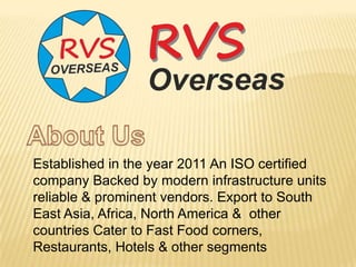 Established in the year 2011 An ISO certified
company Backed by modern infrastructure units
reliable & prominent vendors. Export to South
East Asia, Africa, North America & other
countries Cater to Fast Food corners,
Restaurants, Hotels & other segments
 