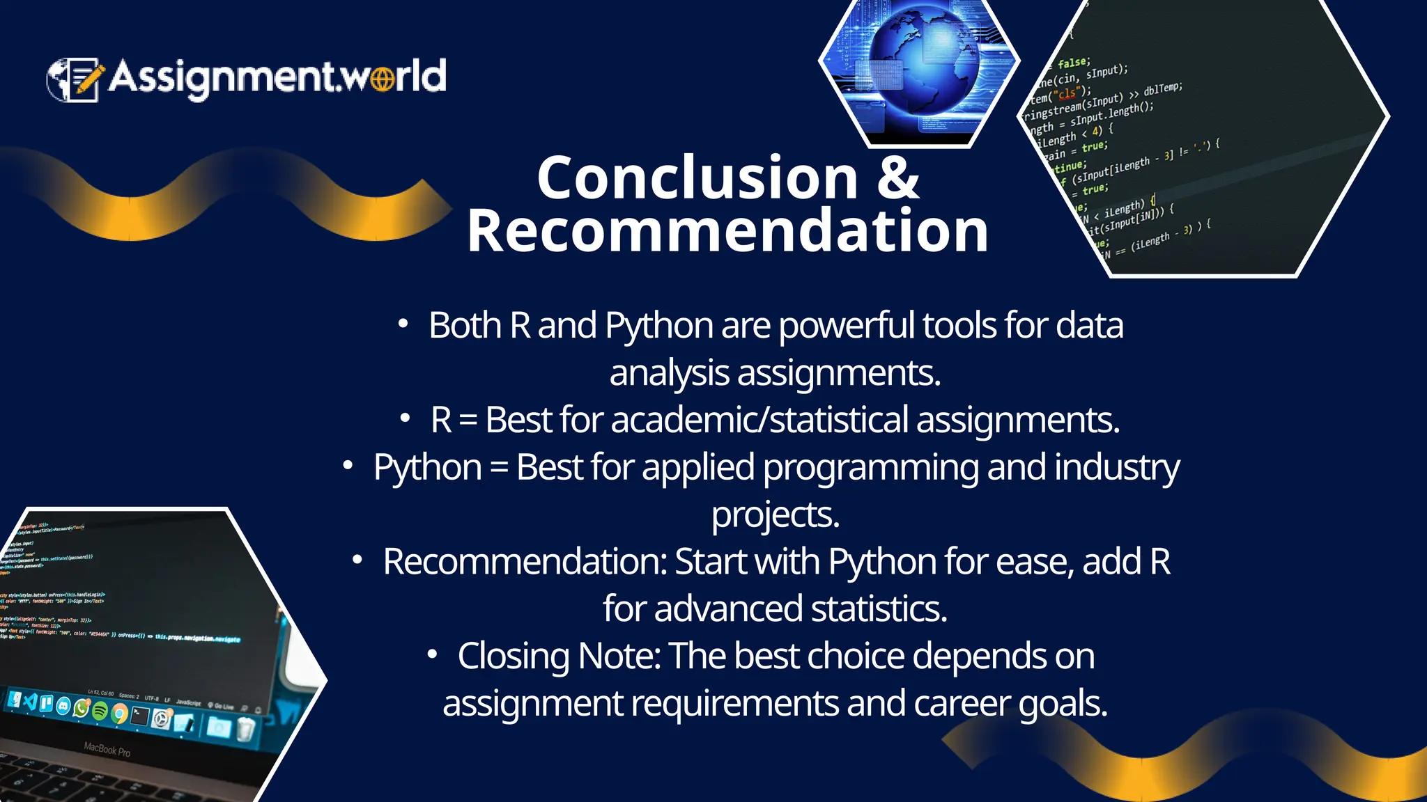 Conclusion & Recommendation • BothR andPythonarepowerfultoolsfordata analysisassignments. • R=Bestforacademic/statisticalassignments. • Python=Bestforappliedprogrammingandindustry projects. • Recommendation:StartwithPythonforease, addR foradvancedstatistics. • ClosingNote: Thebestchoicedependson assignmentrequirementsandcareergoals. 