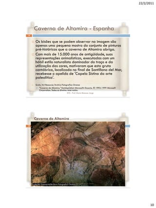 22/2/2011




         Caverna de Altamira - Espanha
19


        Os bisões que se podem observar na imagem são
         apenas uma pequena mostra do conjunto de pinturas
         pré-históricas que a caverna de Altamira abriga.
        Com mais de 15.000 anos de antigüidade, suas
         representações animalísticas, executadas com um
         hábil estilo naturalista dominador do traço e da
         utilização das cores, motivaram que esta gruta
         cantábrica, localizada no final de Santillana del Mar,
         recebesse o apelido de 'Capela Sistina da arte
         paleolítica'.
        Scala/Art Resource/Archivo Fotografico Oronoz
          "Caverna de Altamira," EnciclopÚdia« Microsoft« Encarta. ® 1993-1999 Microsoft
             Corporation. Todos os direitos reservados.
                                        RVS - Prof. Mario Mancuso Jorge




         Caverna de Altamira
20




                                        RVS - Prof. Mario Mancuso Jorge




                                                                                                  10
 