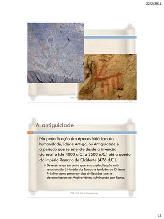 22/2/2011




25




                           RVS - Prof. Mario Mancuso Jorge




     A antiguidade
26


        Na periodização das épocas históricas da
         humanidade, Idade Antiga, ou Antiguidade é
         o período que se estende desde a invenção
         da escrita (de 4000 a.C. a 3500 a.C.) até a queda
         do Império Romano do Ocidente (476 d.C.).
            Deve-se levar em conta que essa periodização está
            relacionada à História da Europa e também do Oriente
            Próximo como precursor das civilizações que se
            desenvolveram no Mediterrâneo, culminando com Roma.



                           RVS - Prof. Mario Mancuso Jorge




                                                                         13
 
