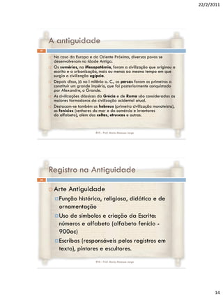 22/2/2011




     A antiguidade
27

        No caso da Europa e do Oriente Próximo, diversos povos se
         desenvolveram na Idade Antiga.
        Os sumérios, na Mesopotâmia, foram a civilização que originou a
         escrita e a urbanização, mais ou menos ao mesmo tempo em que
         surgia a civilização egípcia.
        Depois disso, já no I milênio a. C., os persas foram os primeiros a
         constituir um grande império, que foi posteriormente conquistado
         por Alexandre, o Grande.
        As civilizações clássicas da Grécia e de Roma são consideradas as
         maiores formadoras da civilização ocidental atual.
        Destacam-se também os hebreus (primeira civilização monoteísta),
         os fenícios (senhores do mar e do comércio e inventores
         do alfabeto), além dos celtas, etruscos e outros.


                                RVS - Prof. Mario Mancuso Jorge




     Registro na Antiguidade
28



        Arte Antiguidade
          Função  histórica, religiosa, didática e de
           ornamentação
          Uso de símbolos e criação da Escrita:
           números e alfabeto (alfabeto fenício -
           900ac)
          Escribas (responsáveis pelos registros em
           texto), pintores e escultores.
                                RVS - Prof. Mario Mancuso Jorge




                                                                                     14
 