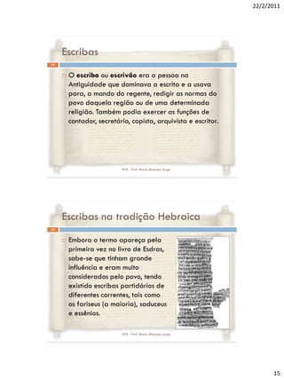 22/2/2011




     Escribas
29


        O escriba ou escrivão era a pessoa na
         Antiguidade que dominava a escrita e a usava
         para, a mando do regente, redigir as normas do
         povo daquela região ou de uma determinada
         religião. Também podia exercer as funções de
         contador, secretário, copista, arquivista e escritor.




                           RVS - Prof. Mario Mancuso Jorge




     Escribas na tradição Hebraica
30


        Embora o termo apareça pela
         primeira vez no livro de Esdras,
         sabe-se que tinham grande
         influência e eram muito
         considerados pelo povo, tendo
         existido escribas partidários de
         diferentes correntes, tais como
         os fariseus (a maioria), saduceus
         e essênios.

                           RVS - Prof. Mario Mancuso Jorge




                                                                       15
 
