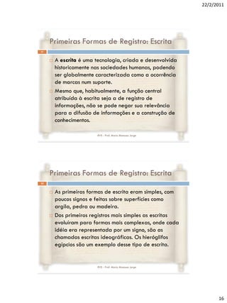 22/2/2011




     Primeiras Formas de Registro: Escrita
31


        A escrita é uma tecnologia, criada e desenvolvida
         historicamente nas sociedades humanas, podendo
         ser globalmente caracterizada como a ocorrência
         de marcas num suporte.
        Mesmo que, habitualmente, a função central
         atribuída à escrita seja a de registro de
         informações, não se pode negar sua relevância
         para a difusão de informações e a construção de
         conhecimentos.

                          RVS - Prof. Mario Mancuso Jorge




     Primeiras Formas de Registro: Escrita
32


        As primeiras formas de escrita eram simples, com
         poucos signos e feitas sobre superfícies como
         argila, pedra ou madeira.
        Dos primeiros registros mais simples as escritas
         evoluíram para formas mais complexas, onde cada
         idéia era representada por um signo, são as
         chamadas escritas ideográficas. Os hieróglifos
         egípcios são um exemplo desse tipo de escrita.


                          RVS - Prof. Mario Mancuso Jorge




                                                                   16
 