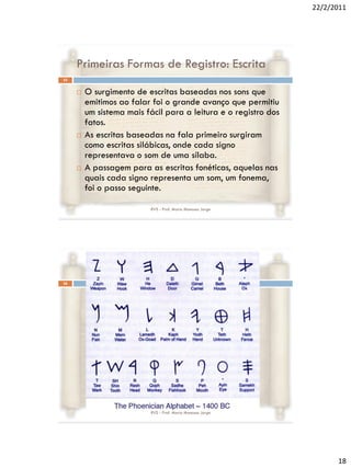 22/2/2011




     Primeiras Formas de Registro: Escrita
35


        O surgimento de escritas baseadas nos sons que
         emitimos ao falar foi o grande avanço que permitiu
         um sistema mais fácil para a leitura e o registro dos
         fatos.
        As escritas baseadas na fala primeiro surgiram
         como escritas silábicas, onde cada signo
         representava o som de uma sílaba.
        A passagem para as escritas fonéticas, aquelas nas
         quais cada signo representa um som, um fonema,
         foi o passo seguinte.

                           RVS - Prof. Mario Mancuso Jorge




36




                           RVS - Prof. Mario Mancuso Jorge




                                                                       18
 