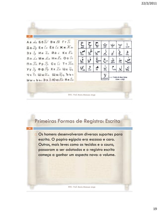 22/2/2011




37




                         RVS - Prof. Mario Mancuso Jorge




     Primeiras Formas de Registro: Escrita
38


        Os homens desenvolveram diversos suportes para
         escrita. O papiro egípcio era escasso e caro.
         Outros, mais leves como os tecidos e o couro,
         passaram a ser adotados e o registro escrito
         começa a ganhar um aspecto novo: o volume.




                         RVS - Prof. Mario Mancuso Jorge




                                                                 19
 