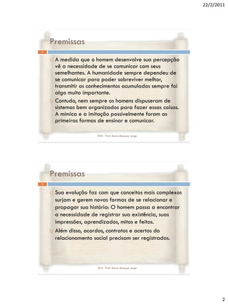 22/2/2011




    Premissas
3


       A medida que o homem desenvolve sua percepção
        vê a necessidade de se comunicar com seus
        semelhantes. A humanidade sempre dependeu de
        se comunicar para poder sobreviver melhor,
        transmitir os conhecimentos acumulados sempre foi
        algo muito importante.
       Contudo, nem sempre os homens dispuseram de
        sistemas bem organizados para fazer essas coisas.
        A mímica e a imitação possivelmente foram as
        primeiras formas de ensinar e comunicar.

                        RVS - Prof. Mario Mancuso Jorge




    Premissas
4


       Sua evolução faz com que conceitos mais complexos
        surjam e gerem novas formas de se relacionar e
        propagar sua história: O homem passa a encontrar
        a necessidade de registrar sua existência, suas
        impressões, aprendizados, mitos e feitos.
       Além disso, acordos, contratos e acertos do
        relacionamento social precisam ser registrados.



                        RVS - Prof. Mario Mancuso Jorge




                                                                   2
 