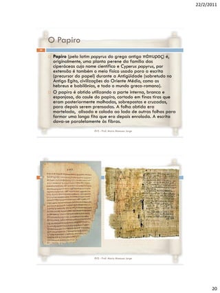 22/2/2011




     O Papiro
39

        Papiro (pelo latim papyrus do grego antigo πάπσρος) é,
         originalmente, uma planta perene da família das
         ciperáceas cujo nome científico e Cyperus papyrus, por
         extensão é também o meio físico usado para a escrita
         (precursor do papel) durante a Antigüidade (sobretudo no
         Antigo Egito, civilizações do Oriente Médio, como os
         hebreus e babilônios, e todo o mundo greco-romano).
        O papiro é obtido utilizando a parte interna, branca e
         esponjosa, do caule do papiro, cortado em finas tiras que
         eram posteriormente molhadas, sobrepostas e cruzadas,
         para depois serem prensadas. A folha obtida era
         martelada, alisada e colada ao lado de outras folhas para
         formar uma longa fita que era depois enrolada. A escrita
         dava-se paralelamente às fibras.
                            RVS - Prof. Mario Mancuso Jorge




40




                            RVS - Prof. Mario Mancuso Jorge




                                                                           20
 