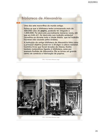 22/2/2011




     Biblioteca de Alexandria
41

        Uma das sete maravilhas do mundo antigo.
        Estima-se que a biblioteca tenha armazenado mais de
         400.000 rolos de papiro, podendo ter chegado a
         1.000.000. Foi destruída parcialmente inúmeras vezes, até
         que em 646 d.C. foi destruída num incêndio acidental
         (acreditou-se durante toda a Idade Média que tal incêndio
         houvesse sido causado pelos árabes).
        A instituição da antiga biblioteca de Alexandria tinha como
         o principal objetivo preservar e divulgar a cultura nacional.
         Continha livros que foram levados de Atenas. Existia
         também matemáticos ligados à biblioteca, como por
         exemplo Euclides de Alexandria. Ela se tornou um grande
         centro de comércio e fabricação de papiros.

                             RVS - Prof. Mario Mancuso Jorge




42




                             RVS - Prof. Mario Mancuso Jorge




                                                                               21
 