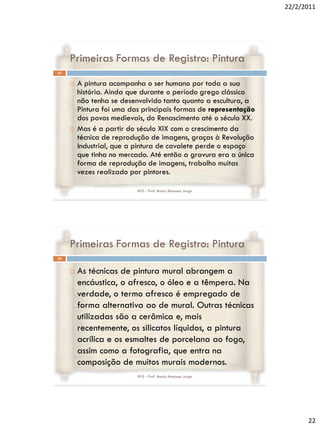 22/2/2011




     Primeiras Formas de Registro: Pintura
43


        A pintura acompanha o ser humano por toda a sua
         história. Ainda que durante o período grego clássico
         não tenha se desenvolvido tanto quanto a escultura, a
         Pintura foi uma das principais formas de representação
         dos povos medievais, do Renascimento até o século XX.
        Mas é a partir do século XIX com o crescimento da
         técnica de reprodução de imagens, graças à Revolução
         Industrial, que a pintura de cavalete perde o espaço
         que tinha no mercado. Até então a gravura era a única
         forma de reprodução de imagens, trabalho muitas
         vezes realizado por pintores.

                           RVS - Prof. Mario Mancuso Jorge




     Primeiras Formas de Registro: Pintura
44


        As técnicas de pintura mural abrangem a
         encáustica, o afresco, o óleo e a têmpera. Na
         verdade, o termo afresco é empregado de
         forma alternativa ao de mural. Outras técnicas
         utilizadas são a cerâmica e, mais
         recentemente, os silicatos líquidos, a pintura
         acrílica e os esmaltes de porcelana ao fogo,
         assim como a fotografia, que entra na
         composição de muitos murais modernos.
                           RVS - Prof. Mario Mancuso Jorge




                                                                        22
 