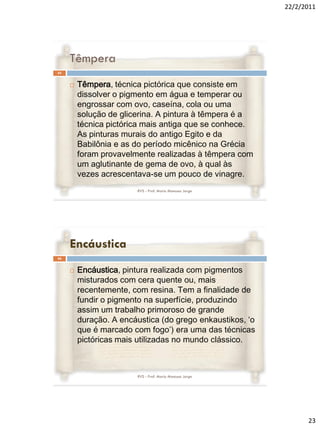 22/2/2011




     Têmpera
45


        Têmpera, técnica pictórica que consiste em
         dissolver o pigmento em água e temperar ou
         engrossar com ovo, caseína, cola ou uma
         solução de glicerina. A pintura à têmpera é a
         técnica pictórica mais antiga que se conhece.
         As pinturas murais do antigo Egito e da
         Babilônia e as do período micênico na Grécia
         foram provavelmente realizadas à têmpera com
         um aglutinante de gema de ovo, à qual às
         vezes acrescentava-se um pouco de vinagre.
                        RVS - Prof. Mario Mancuso Jorge




     Encáustica
46


        Encáustica, pintura realizada com pigmentos
         misturados com cera quente ou, mais
         recentemente, com resina. Tem a finalidade de
         fundir o pigmento na superfície, produzindo
         assim um trabalho primoroso de grande
         duração. A encáustica (do grego enkaustikos, ‘o
         que é marcado com fogo’) era uma das técnicas
         pictóricas mais utilizadas no mundo clássico.



                        RVS - Prof. Mario Mancuso Jorge




                                                                 23
 