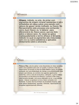 22/2/2011




     Afresco
47


        Afresco, método, ou arte, de pintar com
         pigmentos de origem mineral resistentes à cal e
         embebidos em água sobre uma parede com
         reboco de gesso, ainda molhado, ou fresco. No
         Renascimento este processo era conhecido
         como buon fresco, ou ‘à italiana’, para
         diferenciá-lo do fresco secco, que era feito
         sobre o reboco seco. Às vezes se aplica
         inadequadamente o termo afresco à têmpera,
         método no qual os pigmentos são misturados
         com ovo ou outra substância e aplicados
         diretamente sobre a alvenaria.

                               RVS - Prof. Mario Mancuso Jorge




     Óleo
48


        Pintura a Óleo, arte de aplicar cores dissolvidas em óleos secantes
         sobre uma superfície para criar um quadro. A pintura a óleo se
         desenvolveu na Europa no final da Idade Média e gozou de grande
         aceitação, por sua simplicidade de manejo e as possibilidades mais
         amplas que oferecia, ao contrário dos agentes aglutinantes
         existentes, como a cera de encáustica, a têmpera, a goma arábica
         da aquarela e os da pintura de afrescos. A pintura a óleo seca
         relativamente devagar, com pouca alteração na cor, o que permite
         igualar, misturar ou graduar os tons e fazer correções com
         facilidade. O pintor não fica limitado às pinceladas lineares, pois
         pode aplicar esbatimentos, aguadas, manchas, vaporizações ou
         empastes (pigmentosmuito densos).



                               RVS - Prof. Mario Mancuso Jorge




                                                                                     24
 