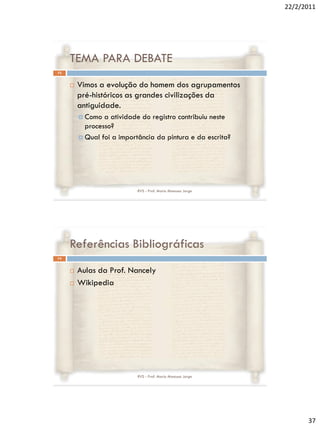 22/2/2011




     TEMA PARA DEBATE
73


        Vimos a evolução do homem dos agrupamentos
         pré-históricos as grandes civilizações da
         antiguidade.
          Como  a atividade do registro contribuiu neste
           processo?
          Qual foi a importância da pintura e da escrita?




                            RVS - Prof. Mario Mancuso Jorge




     Referências Bibliográficas
74


        Aulas da Prof. Nancely
        Wikipedia




                            RVS - Prof. Mario Mancuso Jorge




                                                                    37
 