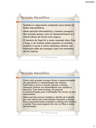 22/2/2011




     Período Mesolítico
9


        Também é vulgarmente conhecido como Idade da
         Pedra Intermediária.
        Neste período intermediário, o homem conseguiu
         dar grandes passos rumo ao desenvolvimento e à
         sobrevivência de forma mais segura.
        O domínio do fogo foi o maior exemplo disto. Com
         o fogo, o ser humano pôde espantar os animais,
         cozinhar a carne e outros alimentos, iluminar sua
         habitação além de conseguir calor nos momentos
         de frio intenso.

                            RVS - Prof. Mario Mancuso Jorge




     Período Mesolítico
10


        Outros dois grandes avanços foram o desenvolvimento
         da agricultura e a domesticação dos animais.
         Cultivando a terra e criando animais, o homem
         conseguiu diminuir sua dependência com relação a
         natureza. Com esses avanços, foi possível
         a sedentarização, pois a habitação fixa tornou-se uma
         necessidade.
        Neste período ocorreu também a divisão do trabalho
         por sexo dentro das comunidades. Enquanto o homem
         ficou responsável pela proteção e sustento das famílias,
         a mulher ficou encarregada de criar os filhos e cuidar
         da habitação.

                            RVS - Prof. Mario Mancuso Jorge




                                                                           5
 