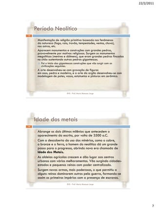 22/2/2011




     Período Neolítico
13

        Manifestação de religião primitiva baseada nos fenômenos
         da natureza (fogo, raio, trovão, tempestades, ventos, chuva),
         nos astros, etc.
        Aparecem monumentos e construções com grandes pedras,
         provavelmente por motivos religiosos. Surgem os monumentos
         megalíticos (menires e dólmens), que eram grandes pedras fincadas
         no chão sustentando outras pedras gigantescas.
            Foi o início das gigantescas construções que vão surgir com as
             civilizações seguintes.
        A arte desenvolveu-se com gravação de figuras
         em osso, pedra e madeira, e a arte da argila desenvolveu-se com
         modelagem de potes, vasos, estatuetas e pinturas em cerâmica.




                                   RVS - Prof. Mario Mancuso Jorge




     Idade dos metais
14


        Abrange os dois últimos milênios que antecedem o
         aparecimento da escrita, por volta de 3500 a.C.
        Com a descoberta do uso dos minérios, como o cobre,
         o bronze e o ferro, o homem do neolítico dá um grande
         passo para o progresso, abrindo nova era chamada de
         Idade dos Metais.
        As aldeias agrícolas crescem e dão lugar aos centros
         urbanos com vários melhoramentos. Vão surgindo cidades-
         estados e pequenos reinos com poder centralizado.
        Surgem novas armas, mais poderosas, o que permitiu a
         alguns reinos dominarem outros pela guerra, formando-se
         assim os primeiros impérios com a presença de escravos.
                                   RVS - Prof. Mario Mancuso Jorge




                                                                                     7
 