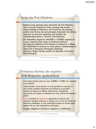 22/2/2011




     Arte da Pré-História
17


        Embora esse período seja chamado de Pré-Historia,
         não é correto chamá-lo assim, porque não existe
         anterioridade à História e sim à escrita. No entanto
         existia uma forma de comunicação chamada de pintura
         rupestre ou gravura rupestre, que podem ser
         considerados como a "escrita" pré-histórica.
        No Paleolítico Superior (40.000 a 10.000) registra-se
         a arte rupestre (tais como as famosas pinturas
         de Chauvet, Altamira, Pech Merle, e Lascaux), a Vênus
         de Willendorf e arte ao ar livre como a monumental no
         Vale Côa e Mazouco (Portugal), Domingo
         García e Siega Verde, ambas na Espanha e Fornols-
         Haut (França).
                              RVS - Prof. Mario Mancuso Jorge




     Primeiras formas de registro:
18
     Arte Rupestre (paleolítica)
        Arte desenvolvida entre os anos 32000 e 11000 a.C., durante
         a era glacial.
        Compreende a arte móvel e a arte parietal ou rupestre. A
         arte móvel, também chamada de miniatura ou portátil,
         consiste em figuras e objetos decorativos, modelados
         toscamente em argila ou talhados em osso, chifres de animal e
         pedra.
        A arte parietal ou rupestre é registrada no interior de
         cavernas, abrigos rochosos e, mesmo, ao ar livre em forma de
         pinturas e desenhos. A arte paleolítica existiu no mundo todo,
         apesar de ser mais abundante na Europa.
        Função religiosa e histórica (registrar o cotidiano).
                              RVS - Prof. Mario Mancuso Jorge




                                                                                 9
 