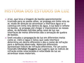    A luz, que leva a imagem do bastão aparentemente
    truncado para os nossos olhos, se propaga em linha reta no
    ar, muda de direção ao atravessar a interface água-ar e
    continua em linha reta dentro da água. A luz bate e reflete
    no bastão, se propaga até chegar e impressionar os nossos
    olhos. As deflexões sofridas pelos raios de luz nas
    interfaces de meios diferentes dão a sensação de quebra
    do bastão.
   Snell estudou a propagação da luz em diferentes meios
    como ar, vidro e água e notou que cada interface
    determina um desvio diferente e deu o nome de refração
    para a deflexão observada. Materiais diferentes
    apresentam índices de refração diferentes. Foi um outro
    holandês Christian Huygens que sugeriu que os índices de
    refração estão relacionados à velocidade da luz ao
    atravessar esses materiais.


                  Prof. Mario Mancuso - RVS            10
 